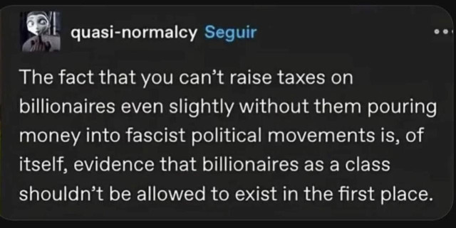 Social media post reads:

The fact that you can't raise taxes on billionaires even slightly without them pouring money into fascist political movements is, of itself, evidence that billionaires as a class shouldn't be allowed to exist in the first place.