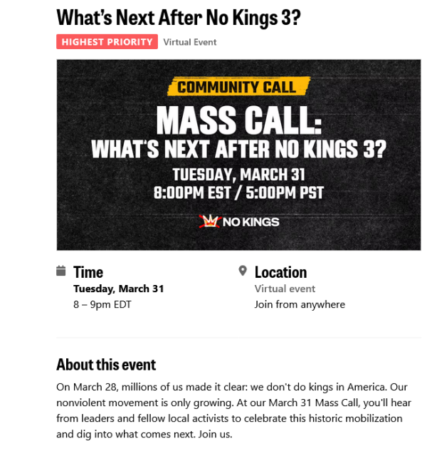 Image of the What's Next web page.

Time
Tuesday, March 31
8 – 9pm EDT
Location
Virtual event
Join from anywhere
About this event

On March 28, millions of us made it clear: we don't do kings in America. Our nonviolent movement is only growing. At our March 31 Mass Call, you'll hear from leaders and fellow local activists to celebrate this historic mobilization and dig into what comes next. Join us.