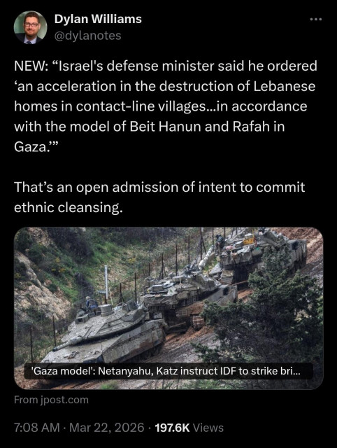 Dylan Williams
@dylanotes
NEW: “Israel's defense minister said he ordered ‘an acceleration in the destruction of Lebanese homes in contact-line villages...in accordance with the model of Beit Hanun and Rafah in Gaza.’”

That’s an open admission of intent to commit ethnic cleansing.

Image shows Israeli tanks with the caption: 'Gaza Model': Netantayahu, Katz instruct IDF to strike bri...

From jpost.com
7:08 AM · Mar 22, 2026 · 197.6K Views