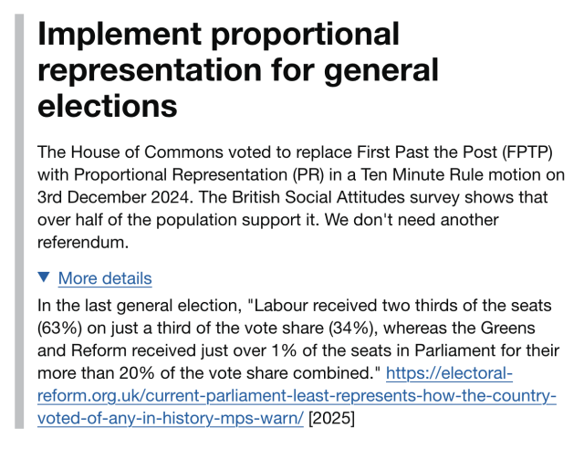 Title: Implement proportional representation for general elections

The House of Commons voted to replace First Past the Post (FPTP) with Proportional Representation (PR) in a Ten Minute Rule motion on 3rd December 2024. The British Social Attitudes survey shows that over half of the population support it. We don't need another referendum.

More details:

In the last general election, "Labour received two thirds of the seats (63%) on just a third of the vote share (34%), whereas the Greens and Reform received just over 1% of the seats in Parliament for their more than 20% of the vote share combined." https://electoral-reform.org.uk/current-parliament-least-represents-how-the-country-voted-of-any-in-history-mps-warn/ [2025]