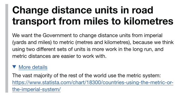 Title: Change distance units in road transport from miles to kilometres

We want the Government to change distance units from imperial (yards and miles) to metric (metres and kilometres), because we think using two different sets of units is more work in the long run, and metric distances are easier to work with.

More details:

The vast majority of the rest of the world use the metric system: https://www.statista.com/chart/18300/countries-using-the-metric-or-the-imperial-system/