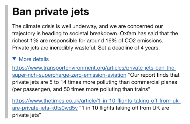 Title: Ban private jets

The climate crisis is well underway, and we are concerned our trajectory is heading to societal breakdown. Oxfam has said that the richest 1% are responsible for around 16% of CO2 emissions. Private jets are incredibly wasteful. Set a deadline of 4 years.

More details:

https://www.transportenvironment.org/articles/private-jets-can-the-super-rich-supercharge-zero-emission-aviation “Our report finds that private jets are 5 to 14 times more polluting than commercial planes (per passenger), and 50 times more polluting than trains”

https://www.thetimes.co.uk/article/1-in-10-flights-taking-off-from-uk-are-private-jets-k0ts0wd5v “1 in 10 flights taking off from UK are private jets”