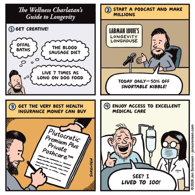 
The Wellness Charlatan's Guide to Longevity

1. Get Creative! 

Offal Baths 

The Blood Sausage Diet 

Live 7 times as Long on Dog Food 


2. Start a Podcast and Make Millions 

Labman Louie’s Longevity Longhouse

Podcaster Bro: 

Today Only—50% off Snortable Kibble!


3. Get the Very Best Health Insurance Money Can Buy

Podcaster Bro Signing Insurance Contract:

Plutocratic
Premium Plus
Private
Poshcare™



4. Enjoy Access to Excellent Medical Care 

Podcaster Bro as Old Man in Hospital Bed: See? I Lived to 100!
