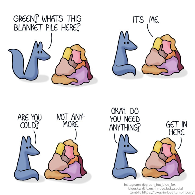 A comic of two foxes, one of whom is blue, the other is green. In this one, Blue approaches a mysterious pile of blankets that is almost as tall as a fox. Blue: Green? What's this blanket pile here?  Blue sits down to study the blanket pile more closely as Green's voice is audilbe from within. Green, unseen from the blanket pile: It's me. Blue: Are you cold? Green: Not anymore. Blue: Okay. Do you need anything? Green: Get in here.