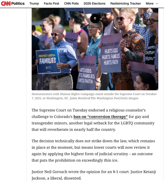 CNN Politics

Demonstrators with Human Rights Campaign stand outside the Supreme Court on October
7, 2025, in Washington, DC. Jabin Botsford/The Washington Post/Getty Images
The Supreme Court on Tuesday endorsed a religious counselor's
challenge to Colorado's ban on "conversion therapy" for gay and
transgender minors, another legal setback for the LGBTQ community
that will reverberate in nearly half the country.
The decision technically does not strike down the law, which remains
in place at the moment, but means lower courts will now review it
again by applying the highest form of judicial scrutiny - an outcome
that puts the prohibition on exceedingly thin ice.
Justice Neil Gorsuch wrote the opinion for an 8-1 court. Justice Ketanji
Jackson, a liberal, dissented.
