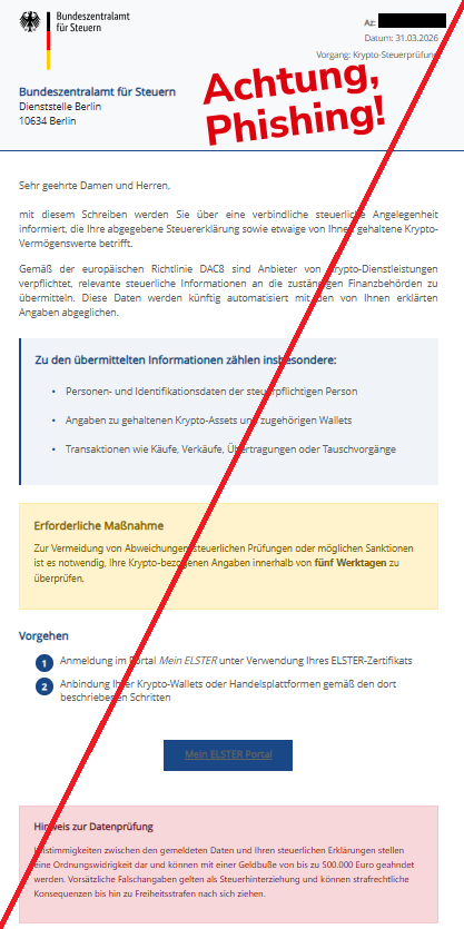 Screenshot einer Mail mit dem Logo des "Bundeszentralamts für Steuern" und dem Text: " Bundeszentralamt für Steuern Az:  Datum: 31.03.2026 Vorgang: Krypto-Steuerprüfung Bundeszentralamt für Steuern Dienststelle Berlin 10634 Berlin Sehr geehrte Damen und Herren, mit diesem Schreiben werden Sie über eine verbindliche steuerliche Angelegenheit informiert, die Ihre abgegebene Steuererklärung sowie etwaige von Ihnen gehaltene Krypto-Vermögenswerte betrifft. Gemäß der europäischen Richtlinie DAC8 sind Anbieter von Krypto-Dienstleistungen verpflichtet, relevante steuerliche Informationen an die zuständigen Finanzbehörden zu übermitteln. Diese Daten werden künftig automatisiert mit den von Ihnen erklärten Angaben abgeglichen. Zu den übermittelten Informationen zählen insbesondere: Personen- und Identifikationsdaten der steuerpflichtigen Person Angaben zu gehaltenen Krypto-Assets und zugehörigen Wallets Transaktionen wie Käufe, Verkäufe, Übertragungen oder Tauschvorgänge Erforderliche Maßnahme Zur Vermeidung von Abweichungen, steuerlichen Prüfungen oder möglichen Sanktionen ist es notwendig, Ihre Krypto-bezogenen Angaben innerhalb von fünf Werktagen zu überprüfen.  Vorgehen Anmeldung im Portal Mein ELSTER unter Verwendung Ihres ELSTER-Zertifikats Anbindung Ihrer Krypto-Wallets oder Handelsplattformen gemäß den dort beschriebenen Schritten Mein ELSTER Portal"
