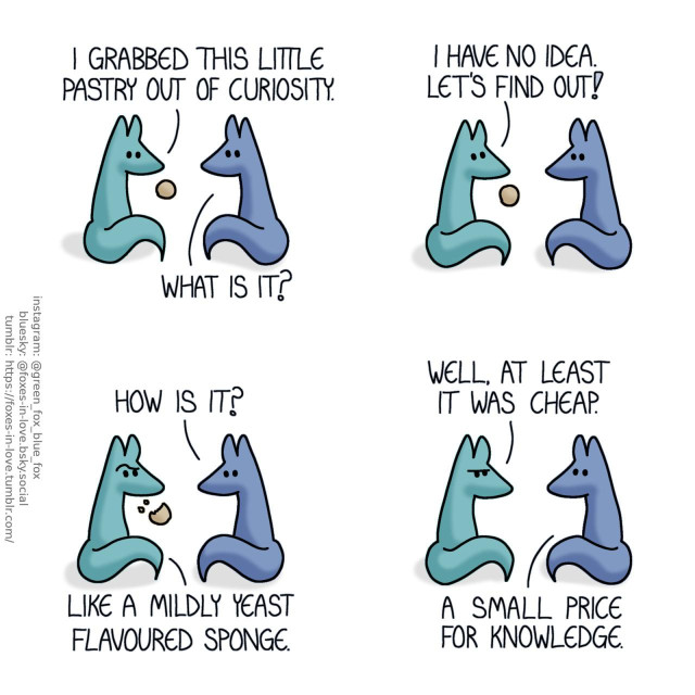 A comic of two foxes, one of whom is blue, the other is green. In this one, Blue is looking at a little round pastry that Green is holding up. Green: I grabbed this little pastry out of curiosity. Blue: What is it? Green: I have no idea. Let's find out!  Blue peers at Green with curiosity as Green munches on the pastry, looking incredulous. Blue: How is it? Green: Like a mildly yeast flavoured sponge.  Having finished the pastry, Green sulks. Green: Well, at least it was cheap. Blue: A small price for knowledge.