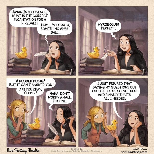 A comic in four panels:

Panel 1. Cepper, the Gothic Sorceress, is at her iconic desk with a quill, she was writing in her big personal project: her book of incantation at university. She is thinking with intensity bringing the quill to her mouth, looking up and frowning. On a stack of book, nearby, stands a yellow static rubber duck.  
> Cepper: "Avian Intelligence, what is the correct incantation for a fireball? Hmm... You know, something _Pyro... Ball..._"

Panel 2. Cepper is now excited, the rubber duck is still silent, staring happily in the void.  
> Cepper: "**PyroBolus!** Perfect."

Panel 3. Amall, the small blond elf sorceress appears in the frame from one side, she is puzzled at what she probably saw before. Cepper is laughing a bit of embarrassement.  
> Amall: "**A rubber duck!?** But it can't answer you! Are you okay, Cepper?"  
> Cepper: "Haha, don't worry Amall, I'm fine."

Panel 4. Cepper is happy and proud of her invention, Amall scratch her head but with a smile, considering the discovery of her friend.   
> Cepper: "I just figured that formulating my question out loud helps me to solve them, and finally that's all I needed."
