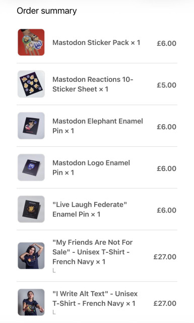 Screenshot of an online “Order summary” showing a list of Mastodon-themed merchandise with images and prices. 

Items include: Mastodon Sticker Pack (£6.00); Mastodon Reactions 10-sticker sheet (£5.00); Mastodon Elephant enamel pin (£6.00); Mastodon Logo enamel pin (£6.00); “Live Laugh Federate” enamel pin (£6.00); “My Friends Are Not For Sale” unisex T-shirt in French Navy, size L (£27.00); and “I Write Alt Text” unisex T-shirt in French Navy, size L (£27.00).  

Each item is displayed with a small product image on the left and the price aligned on the right.