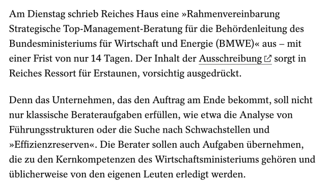 Screenshot von: Am Dienstag schrieb Reiches Haus eine »Rahmenvereinbarung Strategische Top-Management-Beratung für die Behördenleitung des Bundesministeriums für Wirtschaft und Energie (BMWE)« aus – mit einer Frist von nur 14 Tagen. Der Inhalt der Ausschreibung  sorgt in Reiches Ressort für Erstaunen, vorsichtig ausgedrückt.
Denn das Unternehmen, das den Auftrag am Ende bekommt, soll nicht nur klassische Berateraufgaben erfüllen, wie etwa die Analyse von Führungsstrukturen oder die Suche nach Schwachstellen und »Effizienzreserven«. Die Berater sollen auch Aufgaben übernehmen, die zu den Kernkompetenzen des Wirtschaftsministeriums gehören und üblicherweise von den eigenen Leuten erledigt werden.
