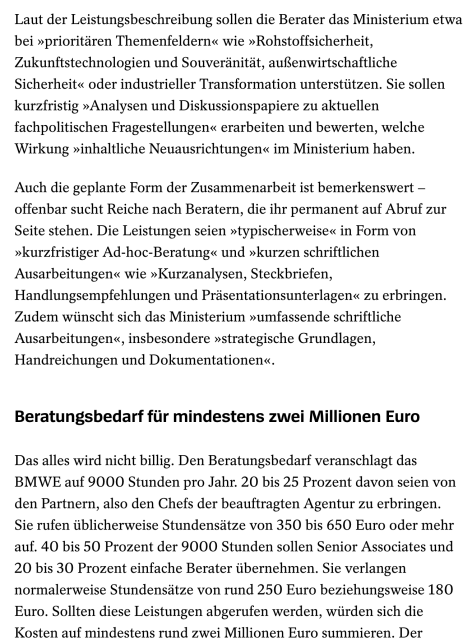 Screenshot: Laut der Leistungsbeschreibung sollen die Berater das Ministerium etwa bei »prioritären Themenfeldern« wie »Rohstoffsicherheit, Zukunftstechnologien und Souveränität, außenwirtschaftliche Sicherheit« oder industrieller Transformation unterstützen. Sie sollen kurzfristig »Analysen und Diskussionspapiere zu aktuellen fachpolitischen Fragestellungen« erarbeiten und bewerten, welche Wirkung »inhaltliche Neuausrichtungen« im Ministerium haben.
Auch die geplante Form der Zusammenarbeit ist bemerkenswert – offenbar sucht Reiche nach Beratern, die ihr permanent auf Abruf zur Seite stehen. Die Leistungen seien »typischerweise« in Form von »kurzfristiger Ad-hoc-Beratung« und »kurzen schriftlichen Ausarbeitungen« wie »Kurzanalysen, Steckbriefen, Handlungsempfehlungen und Präsentationsunterlagen« zu erbringen. Zudem wünscht sich das Ministerium »umfassende schriftliche Ausarbeitungen«, insbesondere »strategische Grundlagen, Handreichungen und Dokumentationen«.
Beratungsbedarf für mindestens zwei Millionen Euro
Das alles wird nicht billig. Den Beratungsbedarf veranschlagt das BMWE auf 9000 Stunden pro Jahr. 20 bis 25 Prozent davon seien von den Partnern, also den Chefs der beauftragten Agentur zu erbringen. Sie rufen üblicherweise Stundensätze von 350 bis 650 Euro oder mehr auf. 40 bis 50 Prozent der 9000 Stunden sollen Senior Associates und 20 bis 30 Prozent einfache Berater übernehmen. Sie verlangen normalerweise Stundensätze von rund 250 Euro beziehungsweise 180 Euro. […]