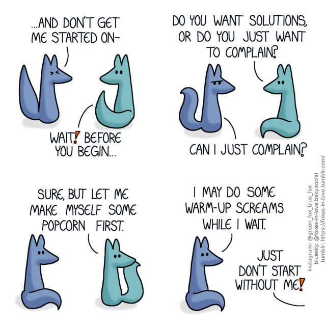 A comic of two foxes, one of whom is blue, the other is green. In this one, Blue is about to go on an angry rant, as Green raises his tail to halt him. Blue: And don't get me started on- Green: Wait! Before you start...  Blue frowns at Green as Green looks at him calmly. Green: Do you want solutions, or do you just want to complain? Blue: Can I just complain?  Blue looks surprised as Green looks over his shoulder. Green: Sure, but let me make myself some popcorn first.  As Green leaves, Blue looks stunned towards the direction that he left. Blue: I may do some warm-up screams while I wait. Green, already off-screen: Just don't start without me!