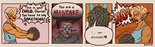 A comic about a moment from a DnD game. It has 4 panels.

1st panel: An extremely buff elf barbarian with short blonde hair holds out a small green bush. The bush has a tiny smile hidden between the green leaves. The elf has a spiky text bubble coming from her that says, “This is your CHILD, Darius! You have to say SOMETHING!”

2nd panel: A Critical Role styled Firbolg artificer glares. He is elderly with a brown/gray beard and short hair. A discolored scar is over his right eye. His text bubble says, “You are a MISTAKE.” It fades menacingly from white to black.

3rd panel: A closeup focused on the bush. It has a tiny mouth that’s smiling and open. The text bubble coming from the bush says, “i… am… mistake! ❤️”

4th panel: The elf clutches the bush to her chest and looks both furious and horrified. She yells “NO!” The bush has tiny text above it, and says “❤️~Daddy’s mistake!~❤️”

Game context: Darius the artificer accidentally created a sentient bush that has followed him around since before the campaign began. He hated it. My character, Flare the barbarian, took a liking to it anyway, and recently received an item that allows her to talk to plants. The bush told her that Darius was its “daddy” and Flare demanded that he step up and act like one.