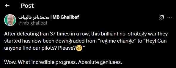 tweet by @mb_ghalibaf

"After defeating Iran 37 times in a row, this brilliant no-strategy war they started has now been downgraded from 'regime change' to 'Hey! Can anyone find our pilots? Please?' [teary eyed emoji]" Continuing his sarcastic critique, the parliamentary leader added, "Wow. What incredible progress. Absolute geniuses."