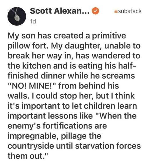 My son has created a primitive pillow fort. My daughter, unable to break her way in, has wandered to the kitchen and is eating his half-finished dinner while he screams, "NO! MINE!" from behind his walls. I could stop her, but I think it's important to let children learn important lessons like "When the enemy's fortifications are impregnable, pillage the countryside until starvation forces them out."
