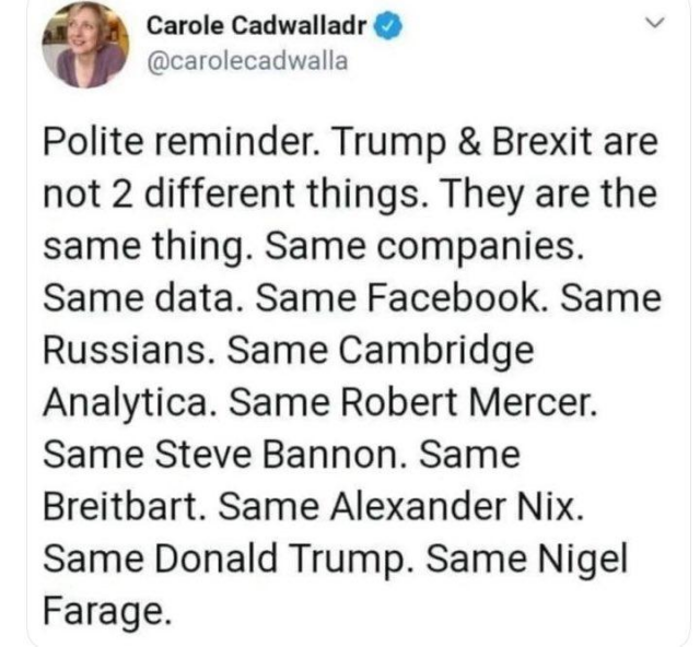 Post from Carole Cadwalladr 

Polite reminder. Trump & Brexit are
not 2 different things. They are the
same thing. Same companies.
Same data. Same Facebook. Same
Russians. Same Cambridge
Analytica. Same Robert Mercer.
Same Steve Bannon. Same
Breitbart. Same Alexander Nix.
Same Donald Trump. Same Nigel Farage.

