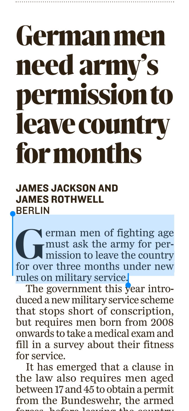 Screenshot of article in Sunday Independent (Ireland): German men need army's permission to leave country for months
JAMES JACKSON AND
JAMES ROTHWELL
BERLIN
I erman men of fighting age
mission to leave the country for over three months under new rules on military service.!
The government this year introduced a new military service scheme that stops short of conscription, but requires men born from 2008 onwards to take a medical exam and fill in a survey about their fitness for service.
It has emerged that a clause in the law also requires men aged between 17 and 45 to obtain a permit from the Bundeswehr, the armed…