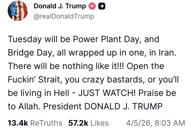 Trump post: Tuesday will be Power Plant Day, and Bridge Day, all wrapped up in one, in Iran. There will be nothing like it!!! Open the Fuckin’ Strait, you crazy bastards, or you’ll be living in Hell - JUST WATCH! Praise be to Allah. President DONALD J. TRUMP