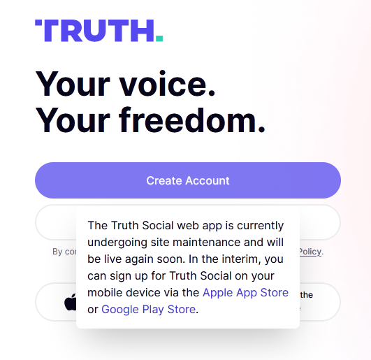 Screenshot of the truth social sign up:
TRUTH.
Your voice
Your freedom.
Error message:
The Truth Social web app is currently
undergoing site maintenance and will
be live again soon. In the interim, you
can sign up for Truth Social on your mobile device via the Apple App Store the
or Google Play Store.
