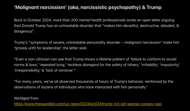'Malignant narcissism' (aka, narcissistic psychopathy) & Trump

Back in October 2024, more than 200 mental health professionals wrote an open letter arguing
that Donald Trump has an untreatable disorder that "makes him deceitful, destructive, deluded, &
dangerous”:

Trump's "symptoms of severe, untreatable personality disorder — malignant narcissism” make him
"grossly unfit for leadership”, the letter said.

"Even a non-clinician can see that Trump shows a lifetime pattern of ‘failure to conform to social
norms & laws, ‘repeated lying,’ ‘reckless disregard for the safety of others,’ ‘irritability, ‘impulsivity,
‘irresponsibility, & ‘lack of remorse."

"For many years, we've all observed thousands of hours of Trump's behavior, reinforced by the
observations of dozens of individuals who have interacted with him personally.”

Abridged from:
https://www.theguardian.com/us-news/2024/oct/24/trump-nyt-ad-george-conway-pac
