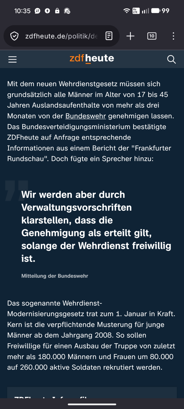 Mit dem neuen Wehrdienstgesetz müssen sich grundsätzlich alle Männer im Alter von 17 bis 45 Jahren Auslandsaufenthalte von mehr als drei Monaten von der Bundeswehr genehmigen lassen. Das Bundesverteidigungsministerium bestätigte ZDFheute auf Anfrage entsprechende Informationen aus einem Bericht der "Frankfurter Rundschau". Doch fügte ein Sprecher hinzu: 

Wir werden aber durch Verwaltungsvorschriften klarstellen, dass die Genehmigung als erteilt gilt, solange der Wehrdienst freiwillig ist.

„

Mitteilung der Bundeswehr

