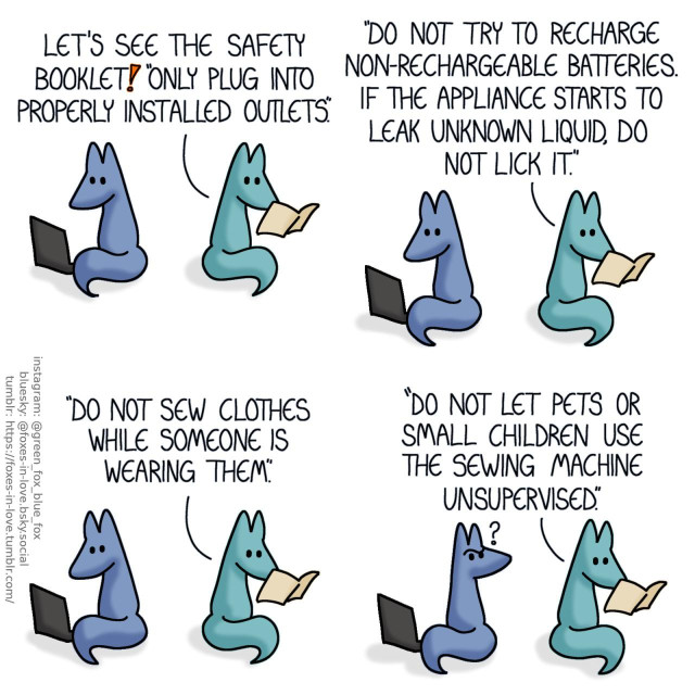 A comic of two foxes, one of whom is blue, the other is green. In this one, Blue and Green are sitting next to each other, Blue is on his laptop while Green is reading an appliance manual. Green: Let's see the safety booklet! "Only plug into properly installed outlets. Do not try to recharge non-rechargeable batteries. If the appliance starts to leak unknown liquid, do not lick it. Do not sew clothes while someone is wearing them."  Blue turns around to look at Green in disbelief, while Green goes on, reading aloud as if nothing is out of place. Green: "Do not let pets or small children use the sewing machine unsupervised."