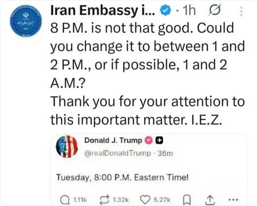 Iran's Embassy in Somewhere responds on the dead bird site to Trump tweeting "Tuesday, 8pm Eastern Time!" to announce an attack, because this is a normal thing presidents do in war. 

They say "8PM is not that good. Could you change it to between 1 and 2 pm, or if possible 1 and 2 am? Thank you for your attention to this important matter. I.E.Z."