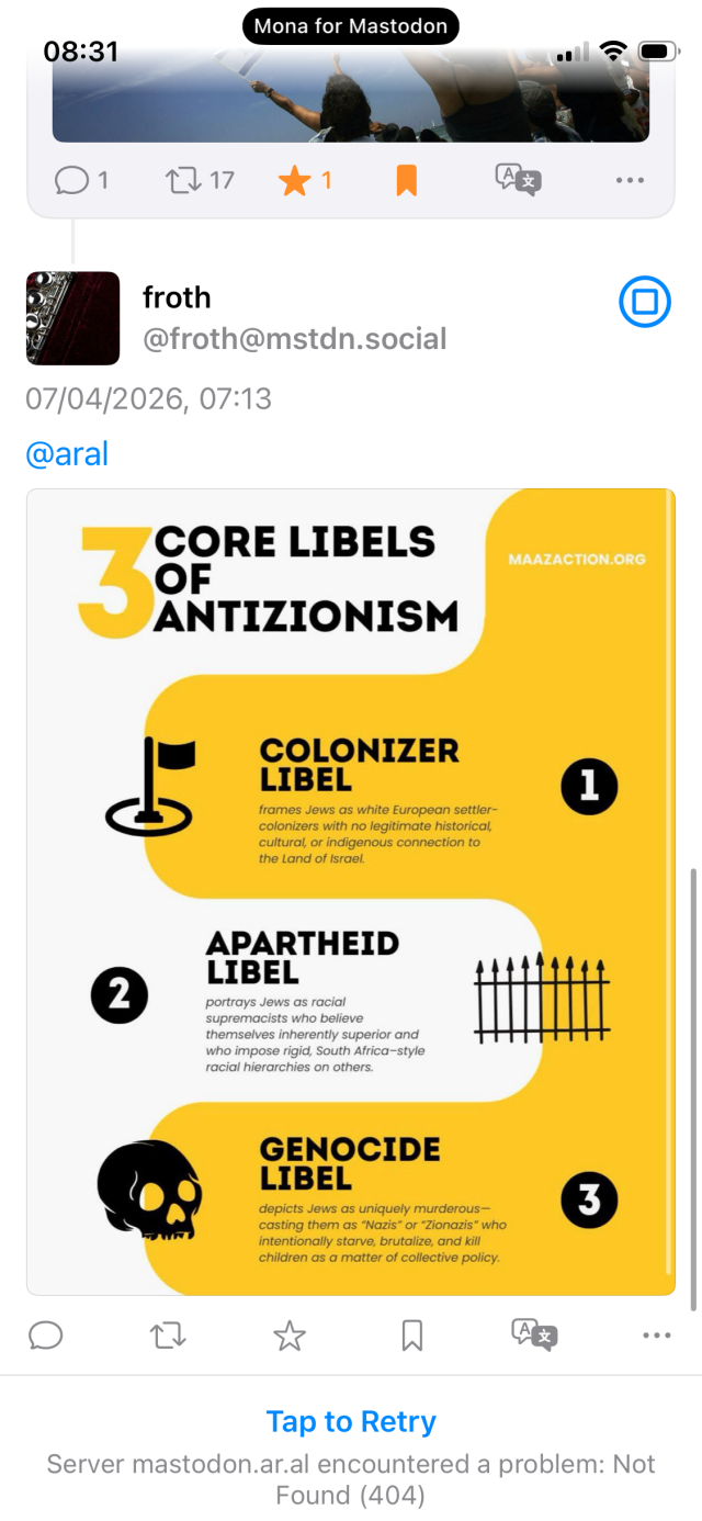 Reply by @froth@mstdn.social:

07/04/2026, 07:13
@aral

CORE LIBELS OF ANTIZIONISM
MAAZACTION.ORG

1. COLONIZER LIBEL

frames Jews as white European settler-colonizers with no legitimate historical, cultural, or indigenous connection to the Land of Israel.

2. APARTHEID LIBEL

portrays Jews as racial supremacists who believe themselves inherently superior and who impose rigid, South Africa-style racial hierarchies on others.

3. GENOCIDE LIBEL

depicts Jews as uniquely murderous-casting them as "Nazis" or "Zionazis" who intentionally starve, brutalize, and kill children as a matter of collective policy.