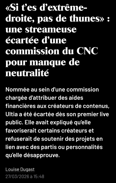 capture d'écran

«Si t’es d’extrême-droite, pas de thunes» : une streameuse écartée d'une commission du CNC pour manque de neutralité

Nommée au sein d'une commission chargée d'attribuer des aides financières aux créateurs de contenus, Ultia a été écartée dès son premier live public. Elle avait expliqué qu’elle favoriserait certains créateurs et refuserait de soutenir des projets en lien avec des partis ou personnalités qu’elle désapprouve.