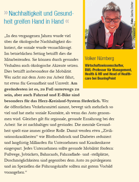 Beitrag von Volker Nürnberg: "In den vergangenen Jahren wurde viel über die ökologische Nachhaltigkeit diskutiert, die soziale wurde vernachlässigt. Im betrieblichen Setting betrifft dies die Mitarbeitenden. Sie können durch gesundes Verhalten auch ökologische Akzente setzen. Dies betrifft insbesondere die Mobilität. Wer nicht mit dem Auto zur Arbeit fährt, tut etwas für Gesundheit und Umwelt. Am gesündesten ist es, zu Fuß unterwegs zu sein, aber auch Fahrrad und E-Bike sind besonders für das Herz-Kreislauf-System förderlich. Wer die öffentlichen Verkehrsmittel nimmt, bewegt sich mehrfach so viel und hat mehr soziale Kontakte, als wenn das Auto genommen wird. Gleiches gilt für regionale, gesunde Ernährung bei der Arbeit: Sie ist nachhaltiger und gesünder. Die mentale Gesundheit spielt eine immer größere Rolle. Damit werden etwa „Zivilisationskrankheiten“ wie Bluthochdruck und Diabetes reduziert und langfristig Milliarden für Unternehmen und Krankenkasse eingespart. Jedes Unternehmen sollte gesunde Mobilität fördern: Fußwege, Jobtickets, Bahncards, Fahrradlade- und -stellplätze, Duschmöglichkeiten sind gegenüber dem Auto zu privilegieren und im Speziellen die Führungskräfte sollten mit gutem Vorbild vorangehen."