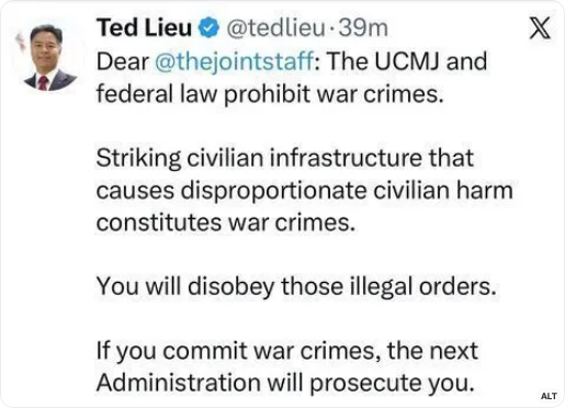Ted Lieu on twitter says "Dear @thejointstaff: The UCMJ and federal law prohibit war crimes. Striking civilian infrastructure that causes disproportionate civilian harm constitutes war crimes. You will disobey those illegal orders. If you commit war crimes, the next Administration will prosecute you."