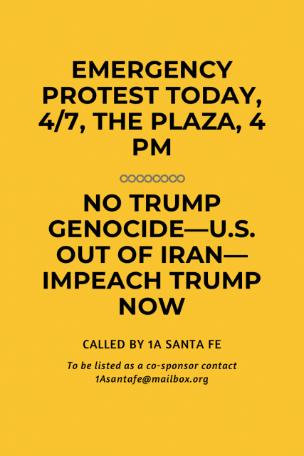 EMERGENCY
PROTEST TODAY,
4/7, THE PLAZA, 4
PM
COCOCOCO
NO TRUMP
GENOCIDE-U.S.
OUT OF IRAN-
IMPEACH TRUMP
NOW
CALLED BY 1A SANTA FE
To be listed as a co-sponsor contact
1Asantafe@mailbox.org