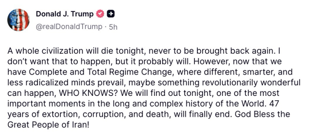 Screenshot of a post from Donald Trump: A whole civilization will die tonight, never to be brought back again. I don't want that to happen, but it probably will. However, now that we have Complete and Total Regime Change, where different, smarter, and less radicalized minds prevail, maybe something revolutionarily wonderful can happen, WHO KNOWS? We will find out tonight, one of the most important moments in the long and complex history of the World. 47 years of extortion, corruption, and death, will finally end. God Bless the Great People of Iran! 