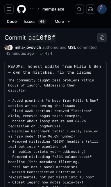 Mempalace repo on GitHub, screenshot: Commit aa10f8f
milla-jovovich authored and MSL committed
43 minutes ago •
4 / 4
README: honest update from Milla & Ben
- own the mistakes, fix the claims The community caught real problems within hours of launch. Addressing them directly:
- Added prominent "A Note from Milla & Ben" section at top owning the issues
- Fixed AAAK section: removed "lossless" claim, removed bogus token example, honest about lossy nature and 84.2%
regression on LongMemEval
- Headline benchmark table: clearly labeled as "raw mode" (the 96.6% number)
- Removed misleading "100%" headline (still real but rerank pipeline not
in public scripts yet - addressing)
- Removed misleading "+34% palace boost" headline (it's metadata filtering, real but not a novel mechanism)
- Marked Contradiction Detection as
"experimental, not yet wired into KG ops"
- Closet legend now notes plain-text