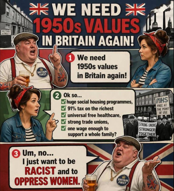 Graphic titled, “WE NEED 1950s VALUES IN BRITAIN AGAIN!” illustrating  a brief conversation between a parody of a stereotypical Reform voter and a stereotypical 1950’s housewife:


Reform voter: "We need 1950s values in Britain again!”

Housewise: “Ok so...
- huge social housing programmes,
- 91% tax on the richest
- universal free healthcare,
- strong trade unions,
- one wage enough to support a whole family?

Reform voter:  Um, no… I just want to be RACIST and to OPPRESS WOMEN.”
