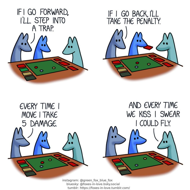 A comic of two foxes, one of whom is blue, the other is green. In this one, Blue and Green are playing a board game with Blue's little brother. All three are studying the board keenly. Blue: If I go forward, I'll step into a trap.  Blue continues studying the board as his little brother picks up another card. Blue: If I go back, I'll take the penalty.  Blue frowns in frustration. Blue: Every time I move I take 5 damage.  Blue and little blue look at Green, who is still studying the board. Green: And every time we kiss I swear I could fly.