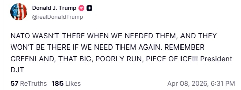 Donald J. Trump © ©

@realDonaidTrump
NATO WASN'T THERE WHEN WE NEEDED THEM, AND THEY
WON'T BE THERE IF WE NEED THEM AGAIN. REMEMBER
GREENLAND, THAT BIG, POORLY RUN, PIECE OF ICEN! President
DJT
57 ReTruths 185 Likes Apr 08, 2026, 6:31PM
