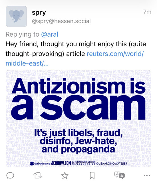 Screenshot of fediverse reply: spry
@spry@hessen.social
Replying to @aral
Hey friend, thought you might enjoy this (quite thought-provoking) article reuters.com/world/ middle-east/...
Antizionism is a scam
It's just libels, fraud, disinfo, Jew-hate, and propaganda
*gabedraws JCRNOW.COM HAKTIVA STICKER COLLECTIVE @LISAARONOWATELIER