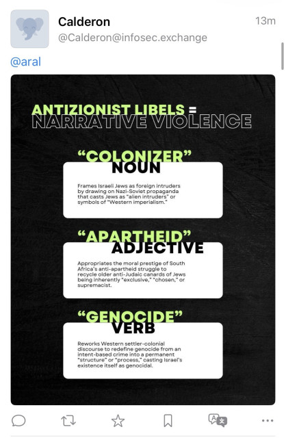 Fediverse reply by depraved anonymous Zionist hasbara account:

Calderon
@Calderon@infosec.exchange
13m
@aral
ANTONS L BELSE

ANTIZIONIST LIBELS
NARRATIVE VIOLENCE
"COLONIZER"
NOUN
Frames Israeli Jews as foreign intruders by drawing on Nazi-Soviet propaganda that casts Jews as "alien intruders" or symbols of "Western imperialism."
"APARTHEID"
ADJECTIVE
Appropriates the moral prestige of South Africa's anti-apartheid struggle to recycle older anti-Judaic canards of Jews being inherently "exclusive," "chosen," or supremacist.
"GENOCIDE"
VERB
Reworks Western settler-colonial discourse to redefine genocide from an intent-based crime into a permanent
"structure" or "process," casting Israel's existence itself as genocidal.