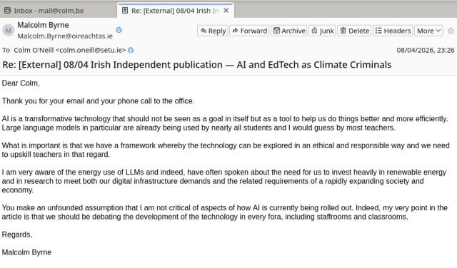 A screenshot of an email from Malcolm Byrne TD in Ireland. It reads:  Dear Colm,

Thank you for your email and your phone call to the office. 

AI is a transformative technology that should not be seen as a goal in itself but as a tool to help us do things better and more efficiently. Large language models in particular are already being used by nearly all students and I would guess by most teachers. 

What is important is that we have a framework whereby the technology can be explored in an ethical and responsible way and we need to upskill teachers in that regard. 

I am very aware of the energy use of LLMs and indeed, have often spoken about the need for us to invest heavily in renewable energy and in research to meet both our digital infrastructure demands and the related requirements of a rapidly expanding society and economy. 

You make an unfounded assumption that I am not critical of aspects of how AI is currently being rolled out. Indeed, my very point in the article is that we should be debating the development of the technology in every fora, including staffrooms and classrooms. 

Regards,

Malcolm Byrne
