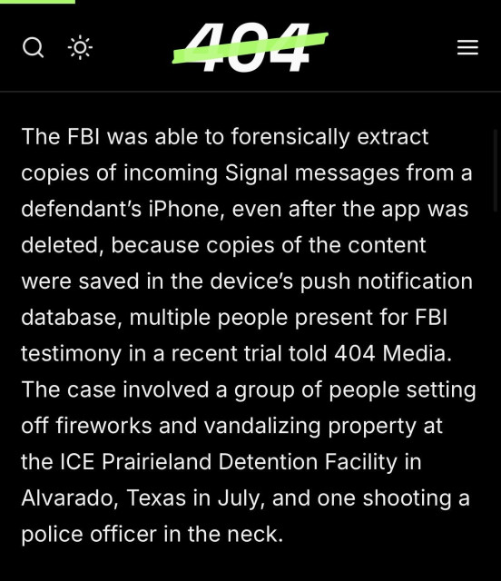 The FBI was able to forensically extract copies of incoming Signal messages from a defendant’s iPhone, even after the app was deleted, because copies of the content were saved in the device’s push notification database, multiple people present for FBI testimony in a recent trial told 404 Media. The case involved a group of people setting off fireworks and vandalizing property at the ICE Prairieland Detention Facility in Alvarado, Texas in July, and one shooting a police officer in the neck.