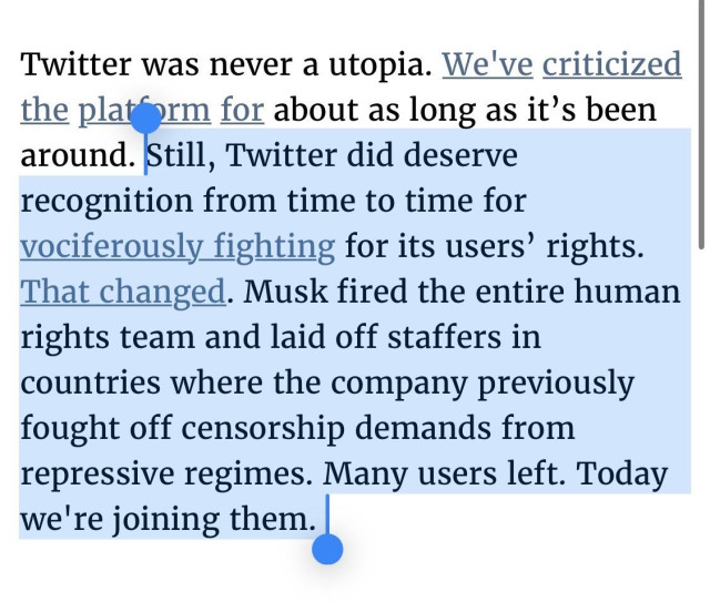Twitter was never a utopia. We've criticized the platform for about as long as it’s been around. Still, Twitter did deserve recognition from time to time for vociferously fighting for its users’ rights. That changed. Musk fired the entire human rights team and laid off staffers in countries where the company previously fought off censorship demands from repressive regimes. Many users left. Today we're joining them. 