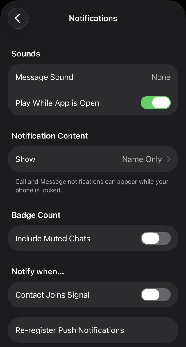 Screenshot of the Signal notification settings page. Text on the screen shot reads: 

Notifications
Sounds
Message Sound
None
Play While App is Open
Notification Content
Show
Name Only >
Call and Message notifications can appear while your phone is locked.
Badge Count
Include Muted Chats
Notify when...
Contact Joins Signal
Re-register Push Notifications