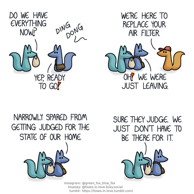 A comic of two foxes, one of whom is blue, the other is green. In this one, Blue and Green are looking at each other, both carrying bags, as the doorbell rings. Green: Do we have everything now? Blue: Yep, ready to go!  At the door, Blue and Green meet an orange maintenance fox. Maintenance fox: We're here to replace your air filter. Blue: Oh! We were just leaving.  Outside, Blue and Green go on their merry way. Blue: Narrowly spared from getting judged for the state of our home. Green: Sure they judge. We just don't have to be there for it.