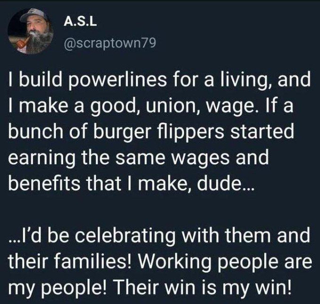 scrap town 79 posted the following: 
I build powerlines for a living, and
I make a good, union, wage. If a
bunch of burger flippers started
earning the same wages and
benefits that I make, dude...
..I'd be celebrating with them and
their families! Working people are
my people! Their win is my win!
