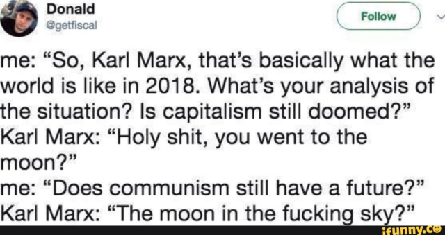 Donald ( @getfiscal ) on pre-Musk Twitter
me: “So, Karl Marx, that’s basically what the world is like in 2018. What's your analysis of the situation? Is capitalism still doomed?”
Karl Marx: “Holy shit, you went to the moon?”
me: “Does communism still have a future?”
Karl Marx: “The moon in the fucking sky?”

