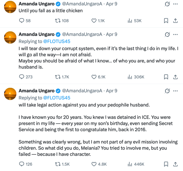 Social media posts from an account claiming to be Amanda Ungaro, addressed to Melania Trump.

@ AmandaUngaro
Apr 9
Replying to @ FLOTUS45
Until you fall as a little chicken
Amanda Ungaro
@ AmandaUngaro
Apr 9
Replying to @ FLOTUS45
I will tear down your corrupt system, even if it’s the last thing I do in my life. I will go all the way—I am not afraid.
Maybe you should be afraid of what I know… of who you are, and who your husband is.
Amanda Ungaro
@ AmandaUngaro
Apr 9
Replying to @ FLOTUS45
will take legal action against you and your pedophile husband.

I have known you for 20 years. You knew I was detained in ICE. You were present in my life — every year on my son’s birthday, even sending Secret Service and being the first to congratulate him, back in 2016.

Something was clearly wrong, but I am not part of any evil mission involving children. So what did you do, Melania? You tried to involve me, but you failed — because I have character