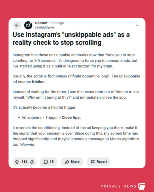 Screenshot of a Reddit post: "Use Instagram's "unskippable ads" as a reality check to stop scrolling

Instagram has these unskippable ad breaks now that force you to stop scrolling for 3-5 seconds. It's designed to force you to consume ads, but I've started using it as a built-in "eject button" for my brain.

Usually, the scroll is frictionless (infinite dopamine loop). The unskippable ad creates friction.

Instead of waiting for the timer, I use that exact moment of friction to ask myself: "Why am I staring at this?" and immediately close the app.

It’s actually become a helpful trigger.

    Ad appears > Trigger > Close App.

It reverses the conditioning. Instead of the ad keeping you there, make it the signal that your session is over. Since doing this, my screen time has dropped significantly, and maybe it sends a message to Meta's algorithm too. Win-win."