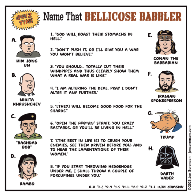 Quiz Time: Name That Bellicose Babbler
	

1. "God Will Roast Their Stomachs in Hell."
	

2. "Don't Push It, or I'll Give You a War You Won't Believe."
	

3. "You Should... Totally Cut Their Windpipes and Thus Clearly Show Them What a Real War Is Like."
	
	
4. "I Am Altering the Deal. Pray I Don't Alter It Any Further."


5. "[They] Will Become Good Food for the Sharks."


6. "Open the F#@*&N' Strait, You Crazy Bastards, or You'll Be Living in Hell."


7. "Ithe Best in Life Is] to Crush Your Enemies, See Them Driven Before You, and to Hear the Lamentations of Their Women."


8. "If You Start Throwing Hedgehogs under Me, I Shall Throw a Couple of Porcupines under You."



A. Kim Jong Un


B. Nikita Khrushchev


C. "Baghdad Bob"


D. Rambo


E. Conan the Barbarian


F. Iranian Spokesperson


G. Trump


H. Darth Vader



Answer Key: 1-c, 2-d, 3-a, 4-h, 5-f, 6-g, 7-e, 8-b