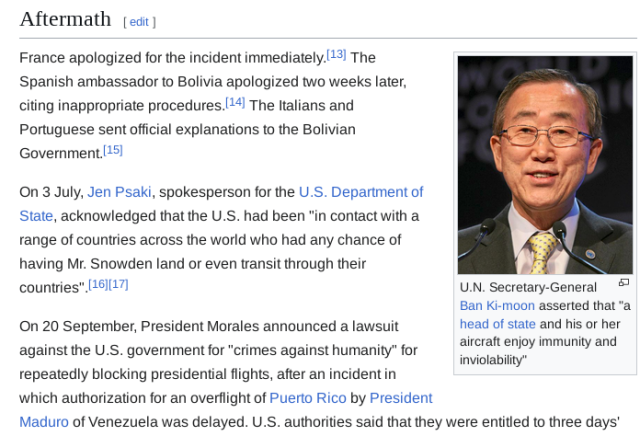 Aftermath

(photo) U.N. Secretary-General Ban Ki-moon asserted that "a head of state and his or her aircraft enjoy immunity and inviolability"

France apologized for the incident immediately.[13] The Spanish ambassador to Bolivia apologized two weeks later, citing inappropriate procedures.[14] The Italians and Portuguese sent official explanations to the Bolivian Government.[15]

On 3 July, Jen Psaki, spokesperson for the U.S. Department of State, acknowledged that the U.S. had been "in contact with a range of countries across the world who had any chance of having Mr. Snowden land or even transit through their countries".[16][17]

On 20 September, President Morales announced a lawsuit against the U.S. government for "crimes against humanity" for repeatedly blocking presidential flights, after an incident in which authorization for an overflight of Puerto Rico by President Maduro of Venezuela was delayed. U.S. authorities said that they were entitled to three days' ...